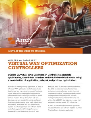 a C E L E R A VA D A T A S H E E T
VIRTUALWAN OPTIMIZATION
CONTROLLERS
aCelera VA Virtual WAN Optimization Controllers accelerate
applications, speed data transfers and reduce bandwidth costs using
a combination of application, network and protocol optimization.
MOVE AT THE SPEED OF BUSINESS.
Available for industry-leading hypervisors, aCelera™
VA virtual WAN optimization controllers accelerate
data transfer and improve performance of business-
critical applications. aCelera VA greatly improves
bandwidth utilization, allowing businesses to reduce
costs or increase ROI by doing more with less.
Leveraging stream-based differencing, application
blueprints, single-instance store, traffic prioritization
and network, application and TCP optimizations,
aCelera VA virtual appliances and software clients
cost-effectively deliver LAN-like performance
between any cloud data center, branch or user.
Array’s aCelera VA delivers superior acceleration,
the ability to scale seamlessly, flexible virtual
and software options for data center, cloud and
remote environments, comprehensive centralized
management and integration with 3rd party
management systems, end-to-end security and
pricing that is 30-50% less expensive versus rival
solutions – enabling greater ROI in less time.
aCelera VA virtual WAN optimization appliances
include all features and software modules found on
Array’s aCelera dedicated appliances.
 