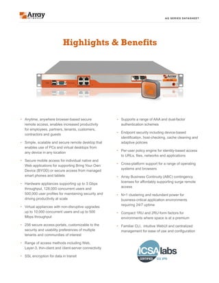 AG SERIES DATASHEET
•	 Supports a range of AAA and dual-factor
authentication schemes
•	 Endpoint security including device-based
identification, host-checking, cache cleaning and
adaptive policies
•	 Per-user policy engine for identity-based access
to URLs, files, networks and applications
•	 Cross-platform support for a range of operating
systems and browsers
•	 Array Business Continuity (ABC) contingency
licenses for affordably supporting surge remote
access
•	 N+1 clustering and redundant power for
business-critical application environments
requiring 24/7 uptime
•	 Compact 1RU and 2RU form factors for
environments where space is at a premium
•	 Familiar CLI, intuitive WebUI and centralized
management for ease of use and configuration
Highlights & Benefits
•	 Anytime, anywhere browser-based secure
remote access, enables increased productivity
for employees, partners, tenants, customers,
contractors and guests
•	 Simple, scalable and secure remote desktop that
enables use of PCs and virtual desktops from
any device in any location
•	 Secure mobile access for individual native and
Web applications for supporting Bring Your Own
Device (BYOD) or secure access from managed
smart phones and tablets
•	 Hardware appliances supporting up to 3 Gbps
throughput, 128,000 concurrent users and
500,000 user profiles for maintaining security and
driving productivity at scale
•	 Virtual appliances with non-disruptive upgrades
up to 10,000 concurrent users and up to 500
Mbps throughput
•	 256 secure access portals, customizable to the
security and usability preferences of multiple
tenants and communities of interest
•	 Range of access methods including Web,
Layer-3, thin-client and client-server connectivity
•	 SSL encryption for data in transit
 