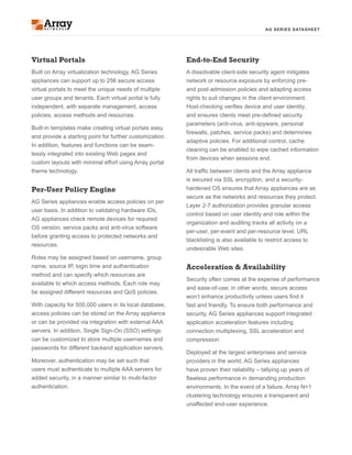AG SERIES DATASHEET
Virtual Portals
Built on Array virtualization technology, AG Series
appliances can support up to 256 secure access
virtual portals to meet the unique needs of multiple
user groups and tenants. Each virtual portal is fully
independent, with separate management, access
policies, access methods and resources.
Built-in templates make creating virtual portals easy,
and provide a starting point for further customization.
In addition, features and functions can be seam-
lessly integrated into existing Web pages and
custom layouts with minimal effort using Array portal
theme technology.
Per-User Policy Engine
AG Series appliances enable access policies on per
user basis. In addition to validating hardware IDs,
AG appliances check remote devices for required
OS version, service packs and anti-virus software
before granting access to protected networks and
resources.
Roles may be assigned based on username, group
name, source IP, login time and authentication
method and can specify which resources are
available to which access methods. Each role may
be assigned different resources and QoS policies.
With capacity for 500,000 users in its local database,
access policies can be stored on the Array appliance
or can be provided via integration with external AAA
servers. In addition, Single Sign-On (SSO) settings
can be customized to store multiple usernames and
passwords for different backend application servers.
Moreover, authentication may be set such that
users must authenticate to multiple AAA servers for
added security, in a manner similar to multi-factor
authentication.
End-to-End Security
A dissolvable client-side security agent mitigates
network or resource exposure by enforcing pre-
and post-admission policies and adapting access
rights to suit changes in the client environment.
Host-checking verifies device and user identity,
and ensures clients meet pre-defined security
parameters (anti-virus, anti-spyware, personal
firewalls, patches, service packs) and determines
adaptive policies. For additional control, cache
cleaning can be enabled to wipe cached information
from devices when sessions end.
All traffic between clients and the Array appliance
is secured via SSL encryption, and a security-
hardened OS ensures that Array appliances are as
secure as the networks and resources they protect.
Layer 2-7 authorization provides granular access
control based on user identity and role within the
organization and auditing tracks all activity on a
per-user, per-event and per-resource level. URL
blacklisting is also available to restrict access to
undesirable Web sites.
Acceleration & Availability
Security often comes at the expense of performance
and ease-of-use; in other words, secure access
won’t enhance productivity unless users find it
fast and friendly. To ensure both performance and
security, AG Series appliances support integrated
application acceleration features including
connection multiplexing, SSL acceleration and
compression.
Deployed at the largest enterprises and service
providers in the world, AG Series appliances
have proven their reliability – tallying up years of
flawless performance in demanding production
environments. In the event of a failure, Array N+1
clustering technology ensures a transparent and
unaffected end-user experience.
 
