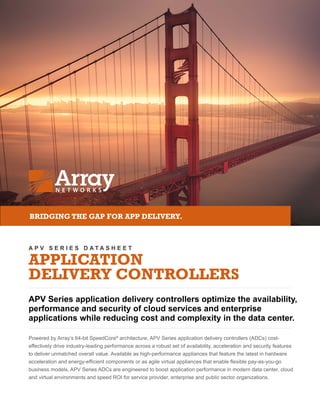 A P V S E R I E S D A T A S H E E T
APPLICATION
DELIVERY CONTROLLERS
APV Series application delivery controllers optimize the availability,
performance and security of cloud services and enterprise
applications while reducing cost and complexity in the data center.
Powered by Array’s 64-bit SpeedCore®
architecture, APV Series application delivery controllers (ADCs) cost-
effectively drive industry-leading performance across a robust set of availability, acceleration and security features
to deliver unmatched overall value. Available as high-performance appliances that feature the latest in hardware
acceleration and energy-efficient components or as agile virtual appliances that enable flexible pay-as-you-go
business models, APV Series ADCs are engineered to boost application performance in modern data center, cloud
and virtual environments and speed ROI for service provider, enterprise and public sector organizations.
BRIDGING THE GAP FOR APP DELIVERY.
 