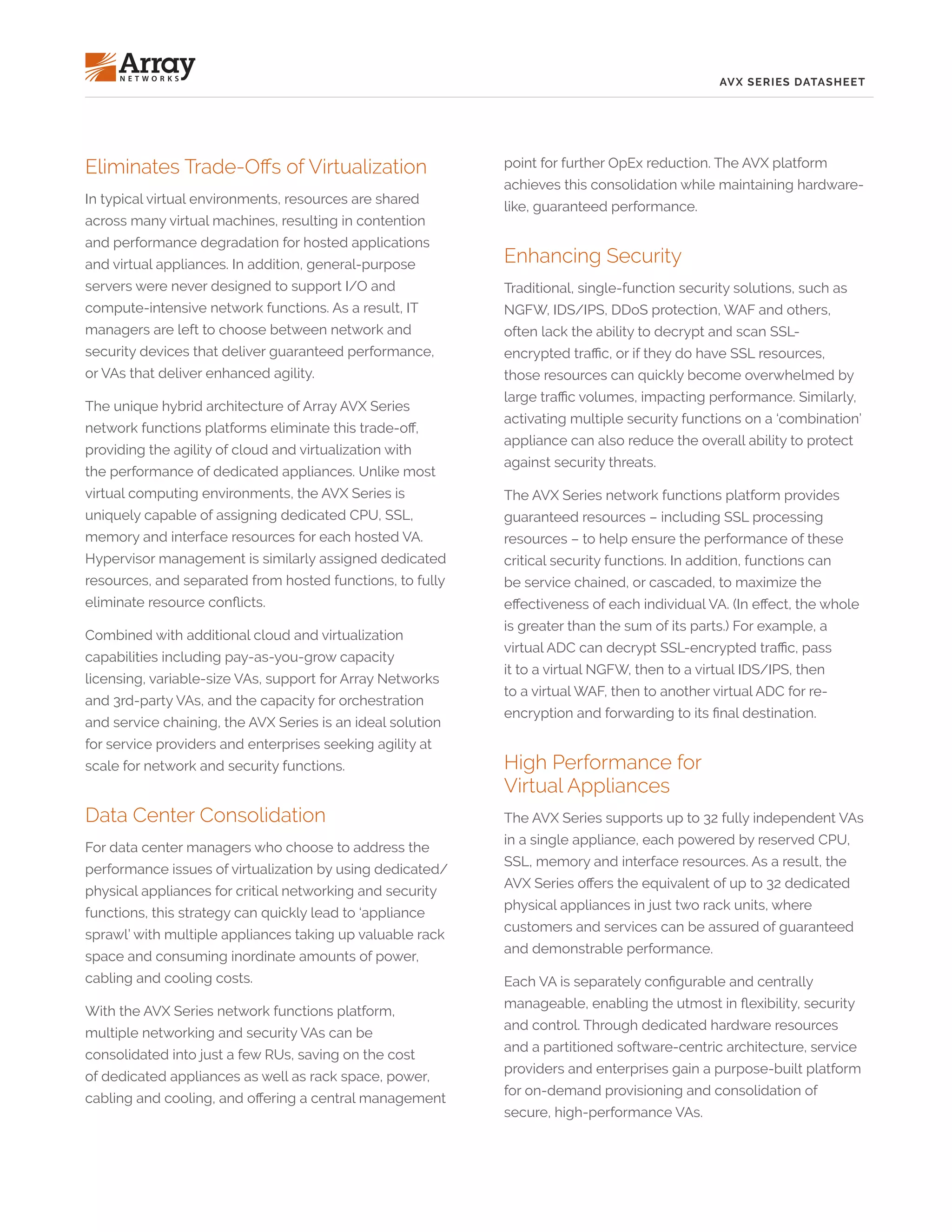 AVX SERIES DATASHEET
Eliminates Trade-Offs of Virtualization
In typical virtual environments, resources are shared
across many virtual machines, resulting in contention
and performance degradation for hosted applications
and virtual appliances. In addition, general-purpose
servers were never designed to support I/O and
compute-intensive network functions. As a result, IT
managers are left to choose between network and
security devices that deliver guaranteed performance,
or VAs that deliver enhanced agility.
The unique hybrid architecture of Array AVX Series
network functions platforms eliminate this trade-off,
providing the agility of cloud and virtualization with
the performance of dedicated appliances. Unlike most
virtual computing environments, the AVX Series is
uniquely capable of assigning dedicated CPU, SSL,
memory and interface resources for each hosted VA.
Hypervisor management is similarly assigned dedicated
resources, and separated from hosted functions, to fully
eliminate resource conflicts.
Combined with additional cloud and virtualization
capabilities including pay-as-you-grow capacity
licensing, variable-size VAs, support for Array Networks
and 3rd-party VAs, and the capacity for orchestration
and service chaining, the AVX Series is an ideal solution
for service providers and enterprises seeking agility at
scale for network and security functions.
Data Center Consolidation
For data center managers who choose to address the
performance issues of virtualization by using dedicated/
physical appliances for critical networking and security
functions, this strategy can quickly lead to ‘appliance
sprawl’ with multiple appliances taking up valuable rack
space and consuming inordinate amounts of power,
cabling and cooling costs.
With the AVX Series network functions platform,
multiple networking and security VAs can be
consolidated into just a few RUs, saving on the cost
of dedicated appliances as well as rack space, power,
cabling and cooling, and offering a central management
point for further OpEx reduction. The AVX platform
achieves this consolidation while maintaining hardware-
like, guaranteed performance.
Enhancing Security
Traditional, single-function security solutions, such as
NGFW, IDS/IPS, DDoS protection, WAF and others,
often lack the ability to decrypt and scan SSL-
encrypted traffic, or if they do have SSL resources,
those resources can quickly become overwhelmed by
large traffic volumes, impacting performance. Similarly,
activating multiple security functions on a ‘combination’
appliance can also reduce the overall ability to protect
against security threats.
The AVX Series network functions platform provides
guaranteed resources – including SSL processing
resources – to help ensure the performance of these
critical security functions. In addition, functions can
be service chained, or cascaded, to maximize the
effectiveness of each individual VA. (In effect, the whole
is greater than the sum of its parts.) For example, a
virtual ADC can decrypt SSL-encrypted traffic, pass
it to a virtual NGFW, then to a virtual IDS/IPS, then
to a virtual WAF, then to another virtual ADC for re-
encryption and forwarding to its final destination.
High Performance for
Virtual Appliances
The AVX Series supports up to 32 fully independent VAs
in a single appliance, each powered by reserved CPU,
SSL, memory and interface resources. As a result, the
AVX Series offers the equivalent of up to 32 dedicated
physical appliances in just two rack units, where
customers and services can be assured of guaranteed
and demonstrable performance.
Each VA is separately configurable and centrally
manageable, enabling the utmost in flexibility, security
and control. Through dedicated hardware resources
and a partitioned software-centric architecture, service
providers and enterprises gain a purpose-built platform
for on-demand provisioning and consolidation of
secure, high-performance VAs.
 
