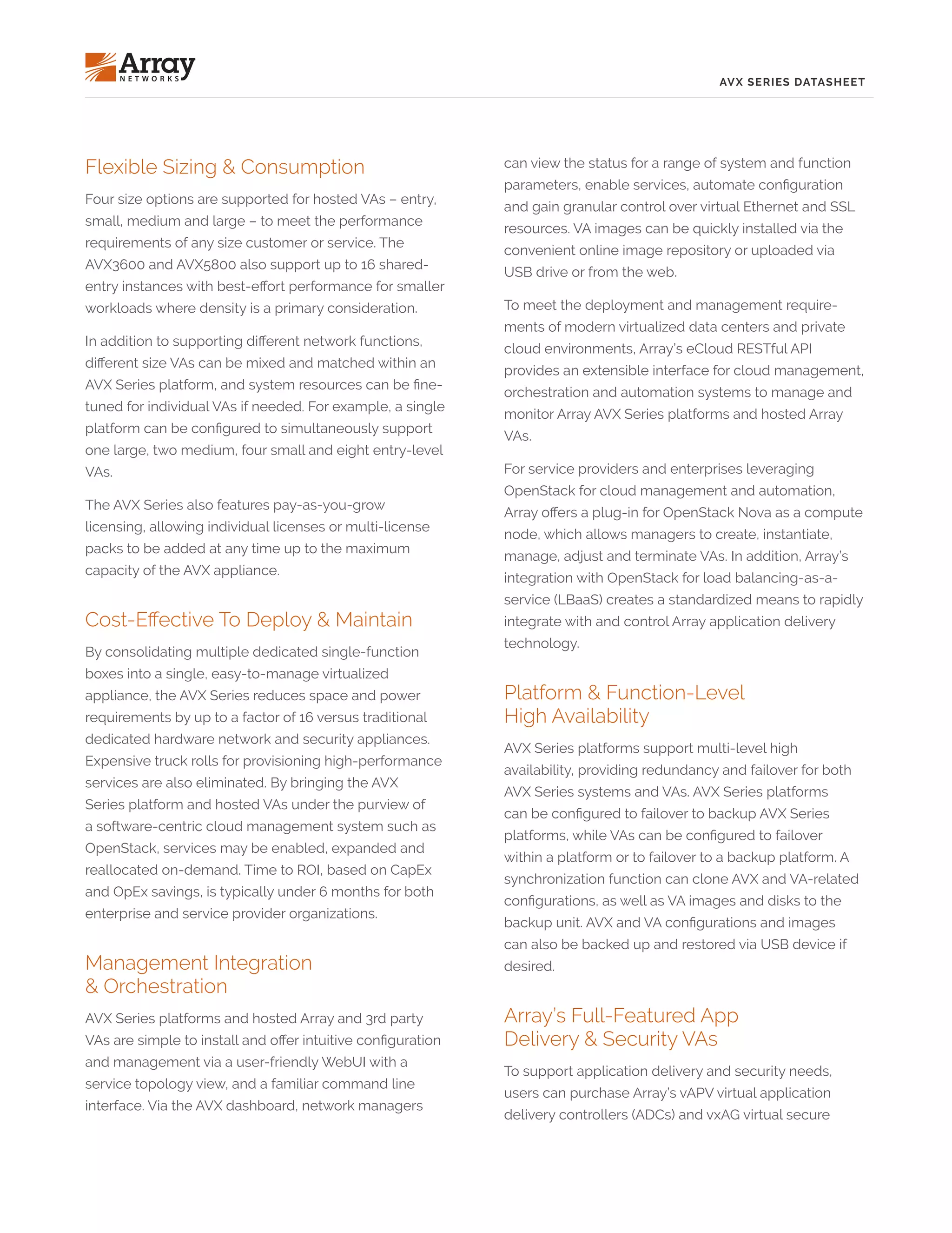 AVX SERIES DATASHEET
Flexible Sizing & Consumption
Four size options are supported for hosted VAs – entry,
small, medium and large – to meet the performance
requirements of any size customer or service. The
AVX3600 and AVX5800 also support up to 16 shared-
entry instances with best-effort performance for smaller
workloads where density is a primary consideration.
In addition to supporting different network functions,
different size VAs can be mixed and matched within an
AVX Series platform, and system resources can be fine-
tuned for individual VAs if needed. For example, a single
platform can be configured to simultaneously support
one large, two medium, four small and eight entry-level
VAs.
The AVX Series also features pay-as-you-grow
licensing, allowing individual licenses or multi-license
packs to be added at any time up to the maximum
capacity of the AVX appliance.
Cost-Effective To Deploy & Maintain
By consolidating multiple dedicated single-function
boxes into a single, easy-to-manage virtualized
appliance, the AVX Series reduces space and power
requirements by up to a factor of 16 versus traditional
dedicated hardware network and security appliances.
Expensive truck rolls for provisioning high-performance
services are also eliminated. By bringing the AVX
Series platform and hosted VAs under the purview of
a software-centric cloud management system such as
OpenStack, services may be enabled, expanded and
reallocated on-demand. Time to ROI, based on CapEx
and OpEx savings, is typically under 6 months for both
enterprise and service provider organizations.
Management Integration
& Orchestration
AVX Series platforms and hosted Array and 3rd party
VAs are simple to install and offer intuitive configuration
and management via a user-friendly WebUI with a
service topology view, and a familiar command line
interface. Via the AVX dashboard, network managers
can view the status for a range of system and function
parameters, enable services, automate configuration
and gain granular control over virtual Ethernet and SSL
resources. VA images can be quickly installed via the
convenient online image repository or uploaded via
USB drive or from the web.
To meet the deployment and management require-
ments of modern virtualized data centers and private
cloud environments, Array’s eCloud RESTful API
provides an extensible interface for cloud management,
orchestration and automation systems to manage and
monitor Array AVX Series platforms and hosted Array
VAs.
For service providers and enterprises leveraging
OpenStack for cloud management and automation,
Array offers a plug-in for OpenStack Nova as a compute
node, which allows managers to create, instantiate,
manage, adjust and terminate VAs. In addition, Array’s
integration with OpenStack for load balancing-as-a-
service (LBaaS) creates a standardized means to rapidly
integrate with and control Array application delivery
technology.
Platform & Function-Level
High Availability
AVX Series platforms support multi-level high
availability, providing redundancy and failover for both
AVX Series systems and VAs. AVX Series platforms
can be configured to failover to backup AVX Series
platforms, while VAs can be configured to failover
within a platform or to failover to a backup platform. A
synchronization function can clone AVX and VA-related
configurations, as well as VA images and disks to the
backup unit. AVX and VA configurations and images
can also be backed up and restored via USB device if
desired.
Array’s Full-Featured App
Delivery & Security VAs
To support application delivery and security needs,
users can purchase Array’s vAPV virtual application
delivery controllers (ADCs) and vxAG virtual secure
 