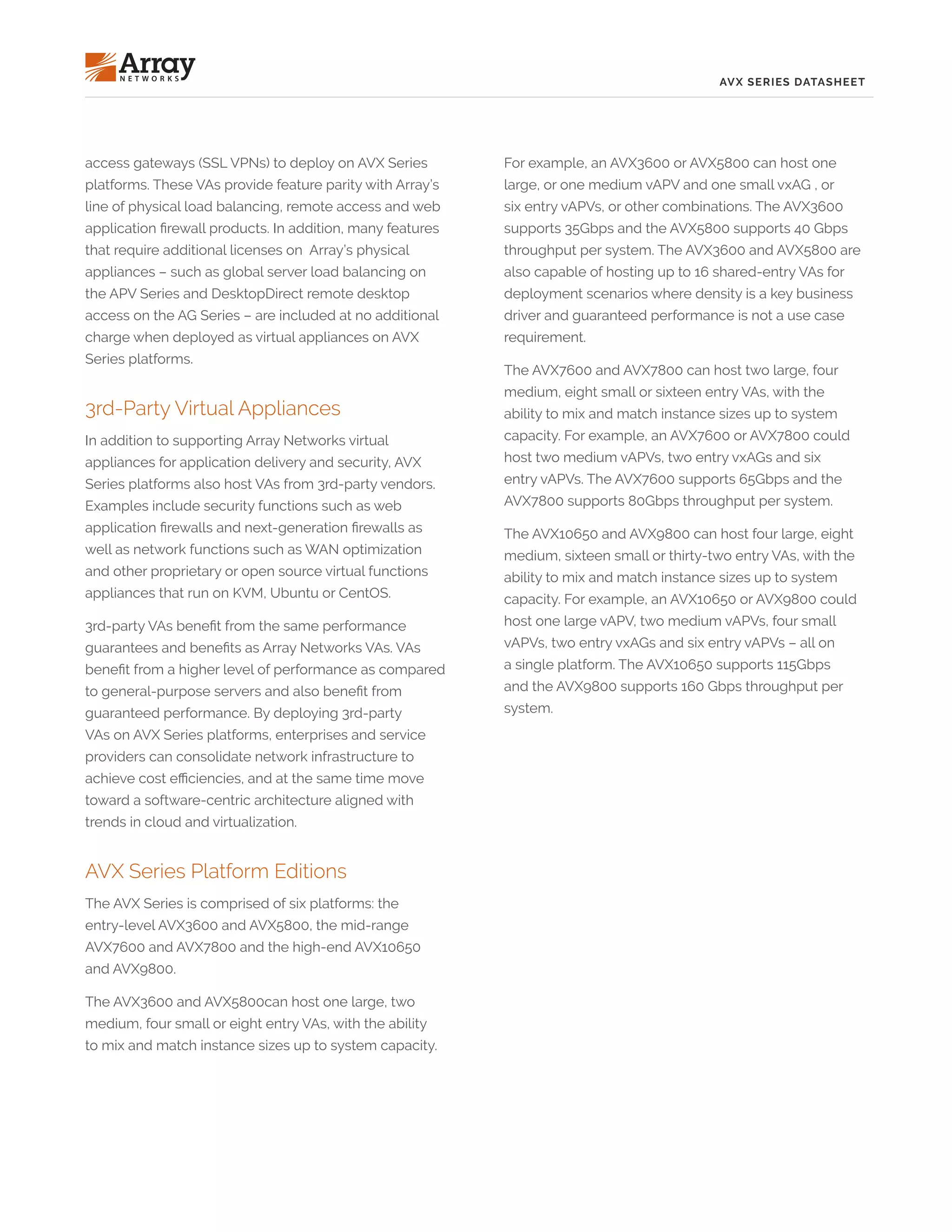 AVX SERIES DATASHEET
access gateways (SSL VPNs) to deploy on AVX Series
platforms. These VAs provide feature parity with Array’s
line of physical load balancing, remote access and web
application firewall products. In addition, many features
that require additional licenses on Array’s physical
appliances – such as global server load balancing on
the APV Series and DesktopDirect remote desktop
access on the AG Series – are included at no additional
charge when deployed as virtual appliances on AVX
Series platforms.
3rd-Party Virtual Appliances
In addition to supporting Array Networks virtual
appliances for application delivery and security, AVX
Series platforms also host VAs from 3rd-party vendors.
Examples include security functions such as web
application firewalls and next-generation firewalls as
well as network functions such as WAN optimization
and other proprietary or open source virtual functions
appliances that run on KVM, Ubuntu or CentOS.
3rd-party VAs benefit from the same performance
guarantees and benefits as Array Networks VAs. VAs
benefit from a higher level of performance as compared
to general-purpose servers and also benefit from
guaranteed performance. By deploying 3rd-party
VAs on AVX Series platforms, enterprises and service
providers can consolidate network infrastructure to
achieve cost efficiencies, and at the same time move
toward a software-centric architecture aligned with
trends in cloud and virtualization.
AVX Series Platform Editions
The AVX Series is comprised of six platforms: the
entry-level AVX3600 and AVX5800, the mid-range
AVX7600 and AVX7800 and the high-end AVX10650
and AVX9800.
The AVX3600 and AVX5800can host one large, two
medium, four small or eight entry VAs, with the ability
to mix and match instance sizes up to system capacity.
For example, an AVX3600 or AVX5800 can host one
large, or one medium vAPV and one small vxAG , or
six entry vAPVs, or other combinations. The AVX3600
supports 35Gbps and the AVX5800 supports 40 Gbps
throughput per system. The AVX3600 and AVX5800 are
also capable of hosting up to 16 shared-entry VAs for
deployment scenarios where density is a key business
driver and guaranteed performance is not a use case
requirement.
The AVX7600 and AVX7800 can host two large, four
medium, eight small or sixteen entry VAs, with the
ability to mix and match instance sizes up to system
capacity. For example, an AVX7600 or AVX7800 could
host two medium vAPVs, two entry vxAGs and six
entry vAPVs. The AVX7600 supports 65Gbps and the
AVX7800 supports 80Gbps throughput per system.
The AVX10650 and AVX9800 can host four large, eight
medium, sixteen small or thirty-two entry VAs, with the
ability to mix and match instance sizes up to system
capacity. For example, an AVX10650 or AVX9800 could
host one large vAPV, two medium vAPVs, four small
vAPVs, two entry vxAGs and six entry vAPVs – all on
a single platform. The AVX10650 supports 115Gbps
and the AVX9800 supports 160 Gbps throughput per
system.
 