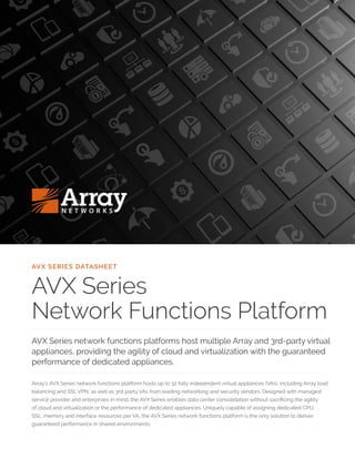 AVX SERIES DATASHEET
AVX Series
Network Functions Platform
AVX Series network functions platforms host multiple Array and 3rd-party virtual
appliances, providing the agility of cloud and virtualization with the guaranteed
performance of dedicated appliances.
Array’s AVX Series network functions platform hosts up to 32 fully independent virtual appliances (VAs), including Array load
balancing and SSL VPN, as well as 3rd-party VAs from leading networking and security vendors. Designed with managed
service provider and enterprises in mind, the AVX Series enables data center consolidation without sacrificing the agility
of cloud and virtualization or the performance of dedicated appliances. Uniquely capable of assigning dedicated CPU,
SSL, memory and interface resources per VA, the AVX Series network functions platform is the only solution to deliver
guaranteed performance in shared environments.
 