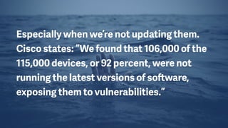Especially when we’re not updating them.
Cisco states: “We found that 106,000 of the
115,000 devices, or 92 percent, were not
running the latest versions of software,
exposing them to vulnerabilities.”
 
