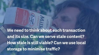 We need to think about each transaction
and its size. Can we serve stale content?
How stale is still viable? Can we use local
storage to minimise traﬃc?
 