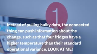 Instead of pulling bulky data, the connected
thing can push information about the
change, such as that four fridges have a
higher temperature than their standard
operational variance. LOOK AT ME!
 