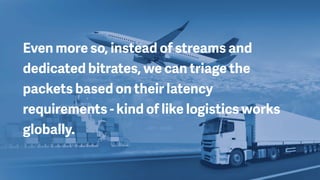 Even more so, instead of streams and
dedicated bitrates, we can triage the
packets based on their latency
requirements - kind of like logistics works
globally.
 