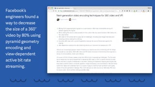 Facebook’s
engineers found a
way to decrease
the size of a 360°
video by 80% using
pyramid geometry
encoding and
view-dependent
active bit rate
streaming.
 