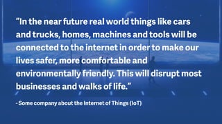 “In the near future real world things like cars
and trucks, homes, machines and tools will be
connected to the internet in order to make our
lives safer, more comfortable and
environmentally friendly. This will disrupt most
businesses and walks of life.”
- Some company about the Internet of Things (IoT)
 