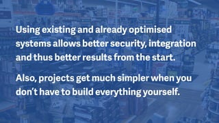Using existing and already optimised
systems allows better security, integration
and thus better results from the start.
Also, projects get much simpler when you
don’t have to build everything yourself.
 
