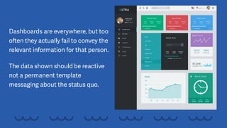 Dashboards are everywhere, but too
often they actually fail to convey the
relevant information for that person.
The data shown should be reactive
not a permanent template
messaging about the status quo.
 