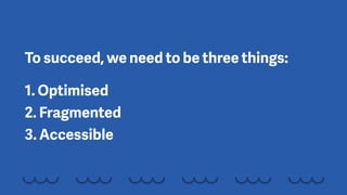 To succeed, we need to be three things:
1. Optimised 
2. Fragmented 
3. Accessible
 