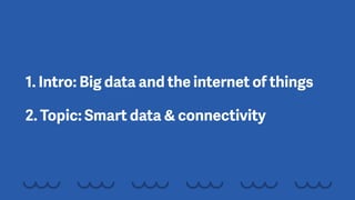 1. Intro: Big data and the internet of things
2. Topic: Smart data & connectivity
 