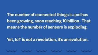 The number of connected things is and has
been growing, soon reaching 10 billion. That
means the number of sensors is exploding. 
 
Yet, IoT is not a revolution, it’s an evolution.
 