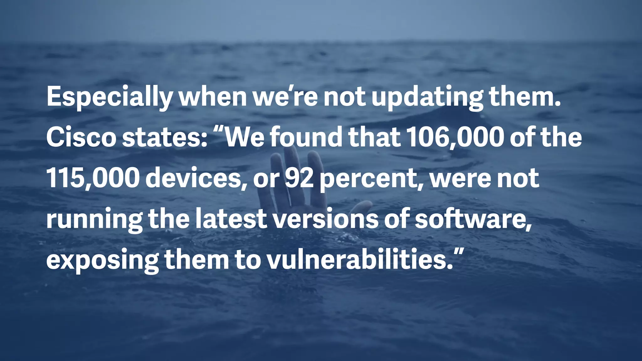 Especially when we’re not updating them.
Cisco states: “We found that 106,000 of the
115,000 devices, or 92 percent, were not
running the latest versions of software,
exposing them to vulnerabilities.”
 