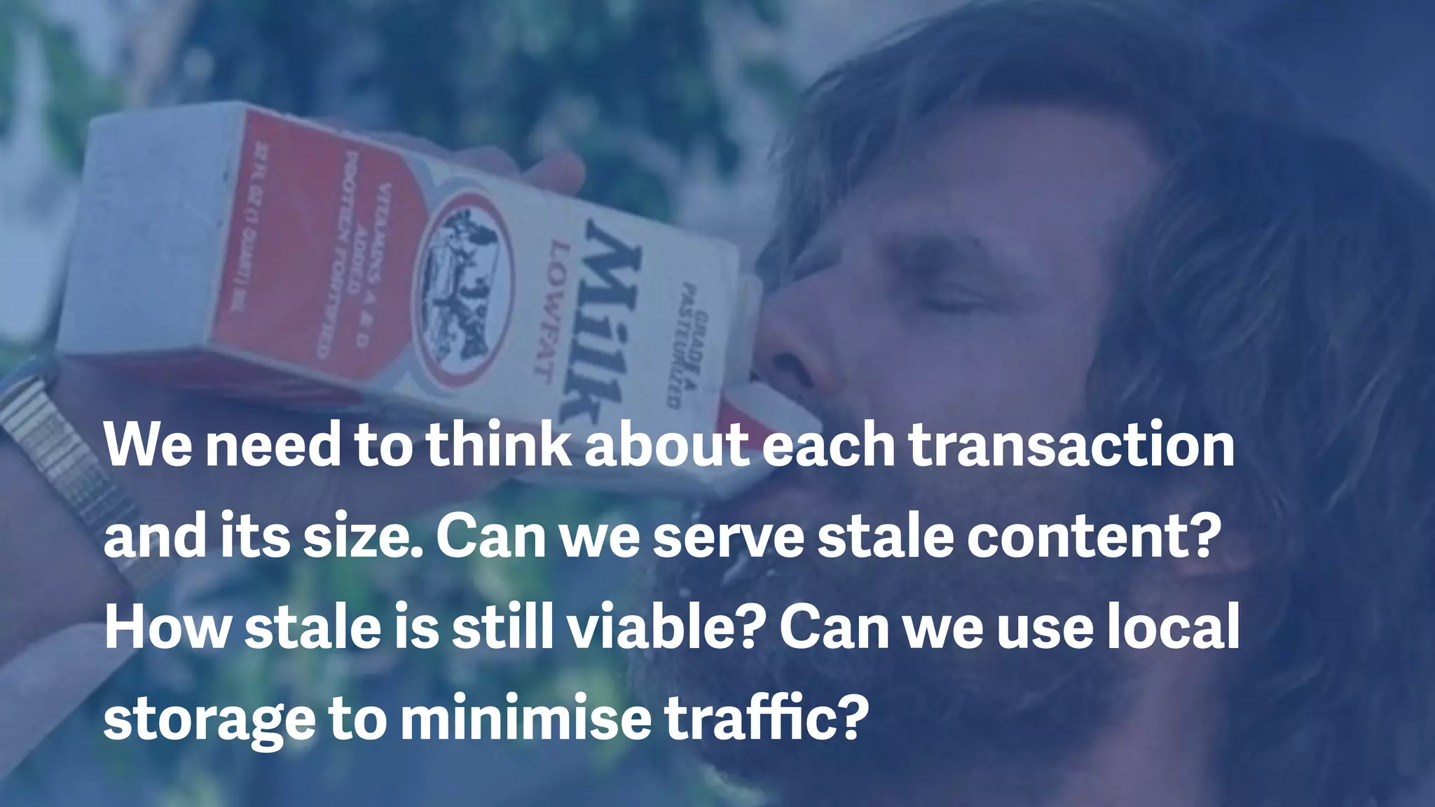 We need to think about each transaction
and its size. Can we serve stale content?
How stale is still viable? Can we use local
storage to minimise traﬃc?
 