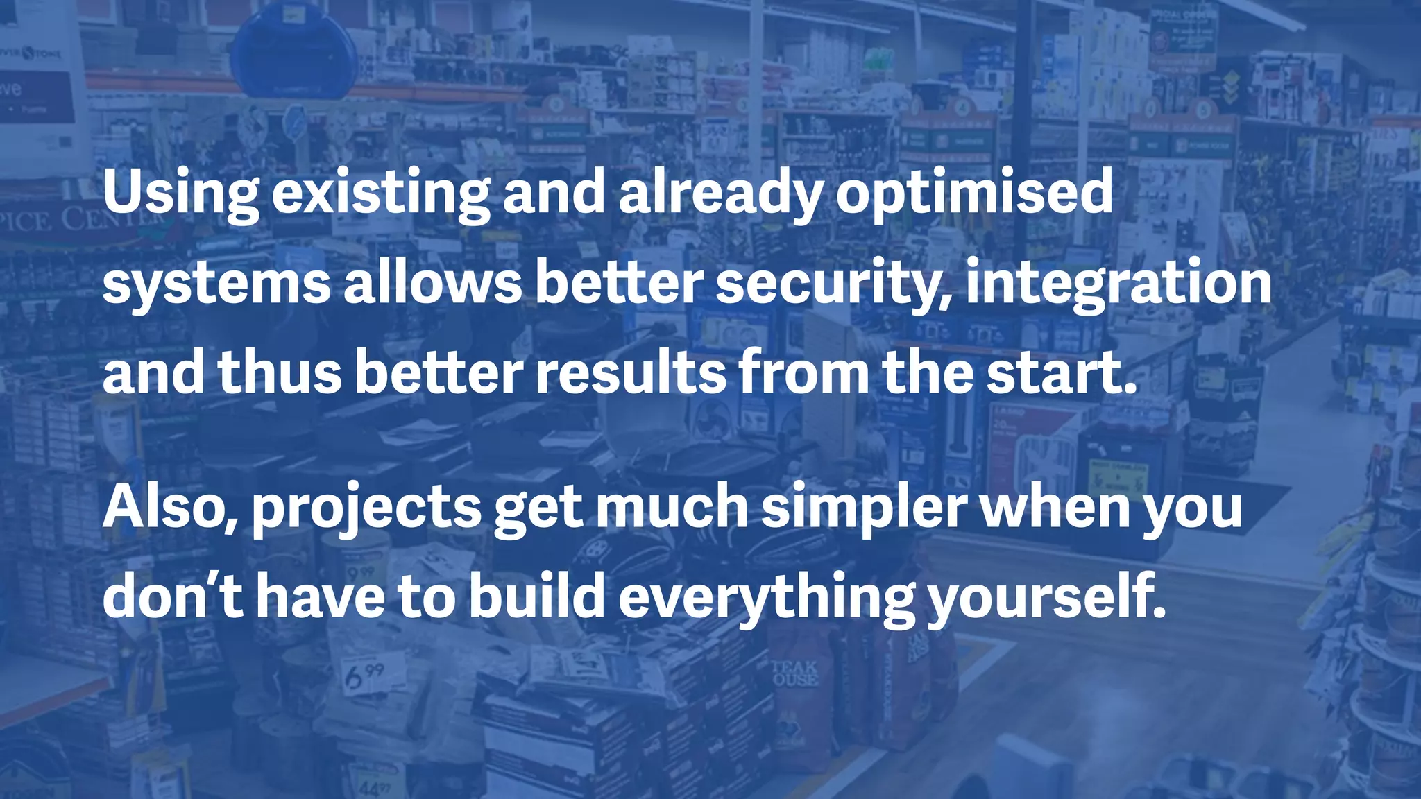 Using existing and already optimised
systems allows better security, integration
and thus better results from the start.
Also, projects get much simpler when you
don’t have to build everything yourself.
 