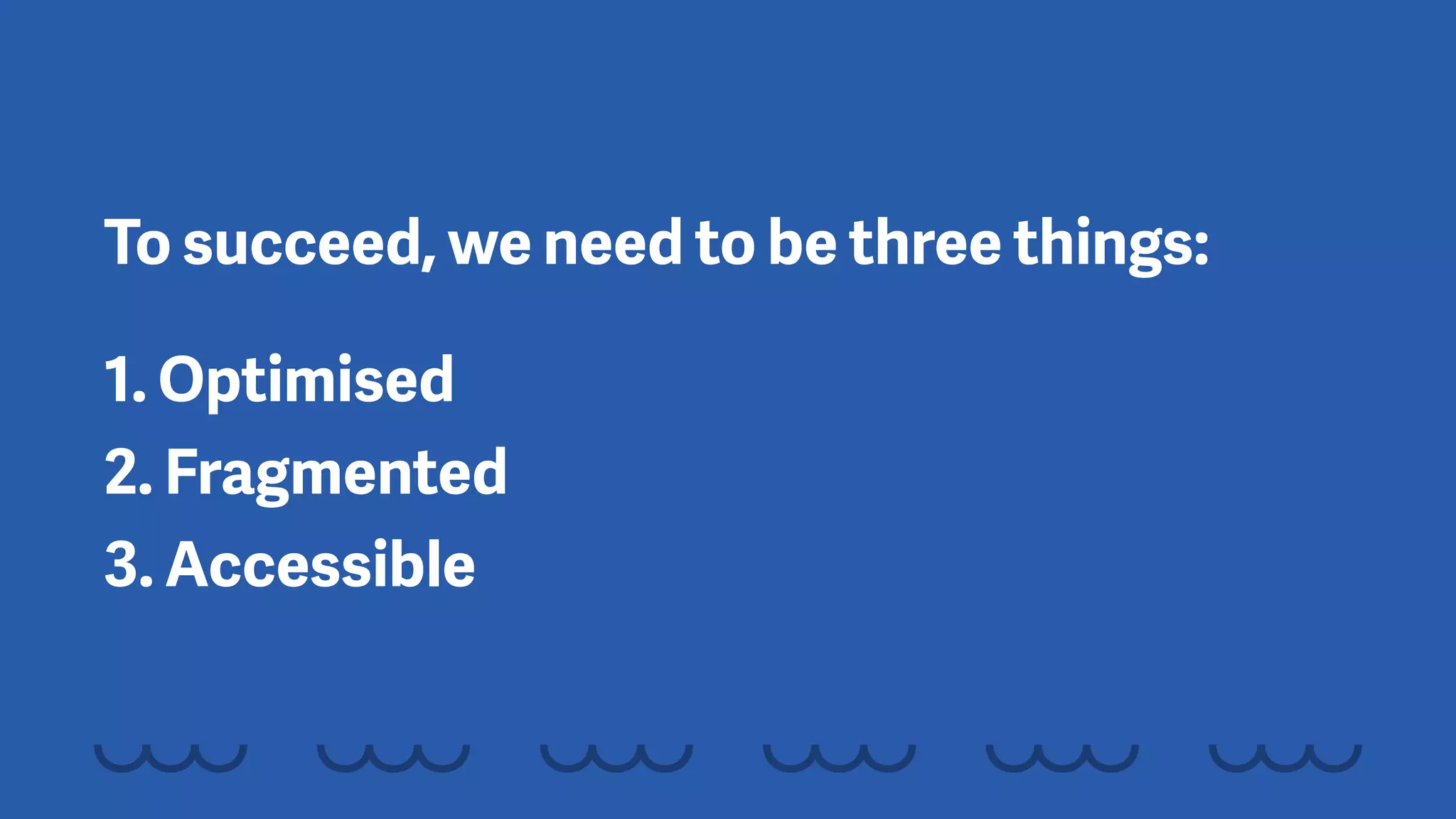 To succeed, we need to be three things:
1. Optimised 
2. Fragmented 
3. Accessible
 