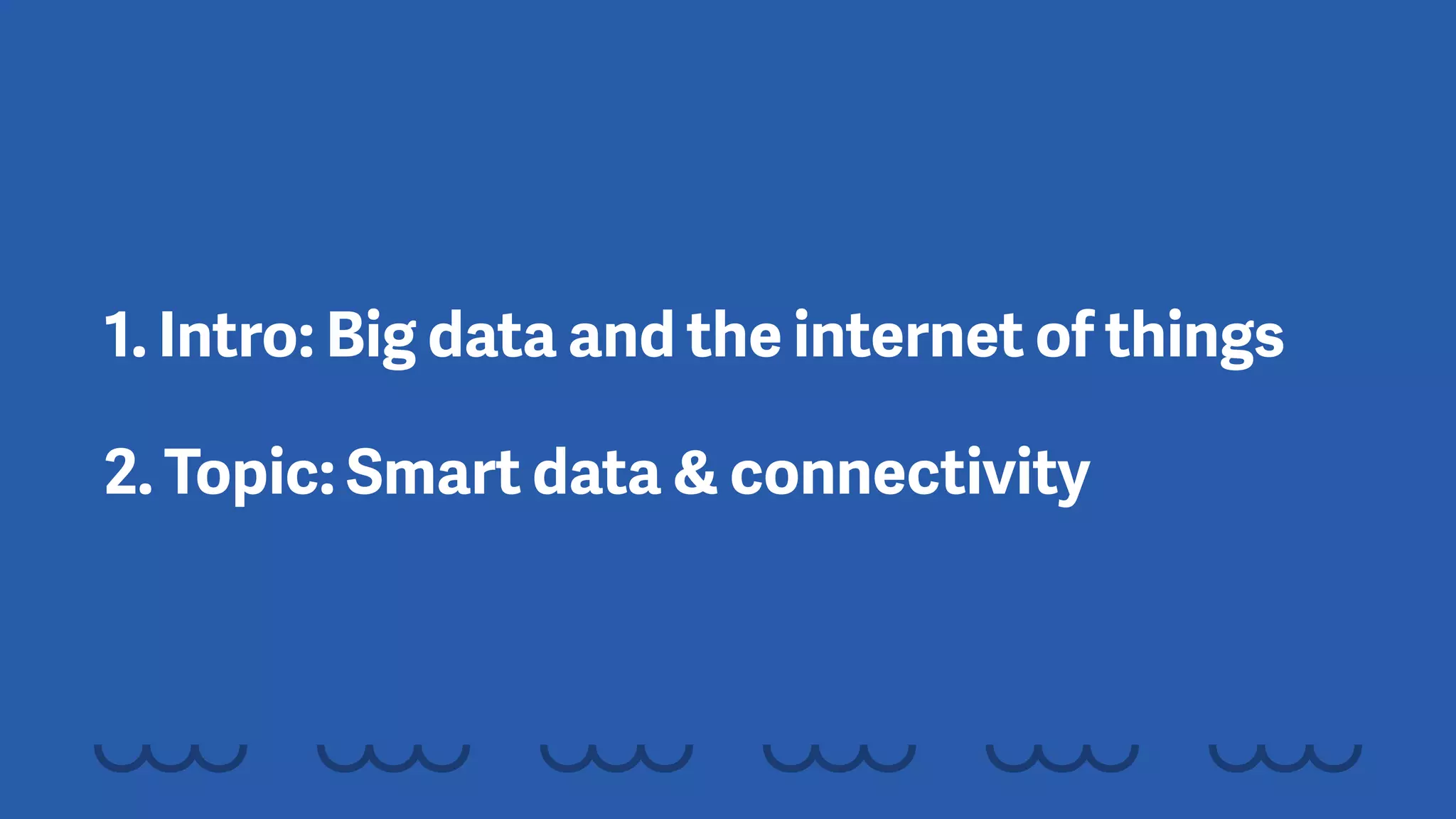 1. Intro: Big data and the internet of things
2. Topic: Smart data & connectivity
 