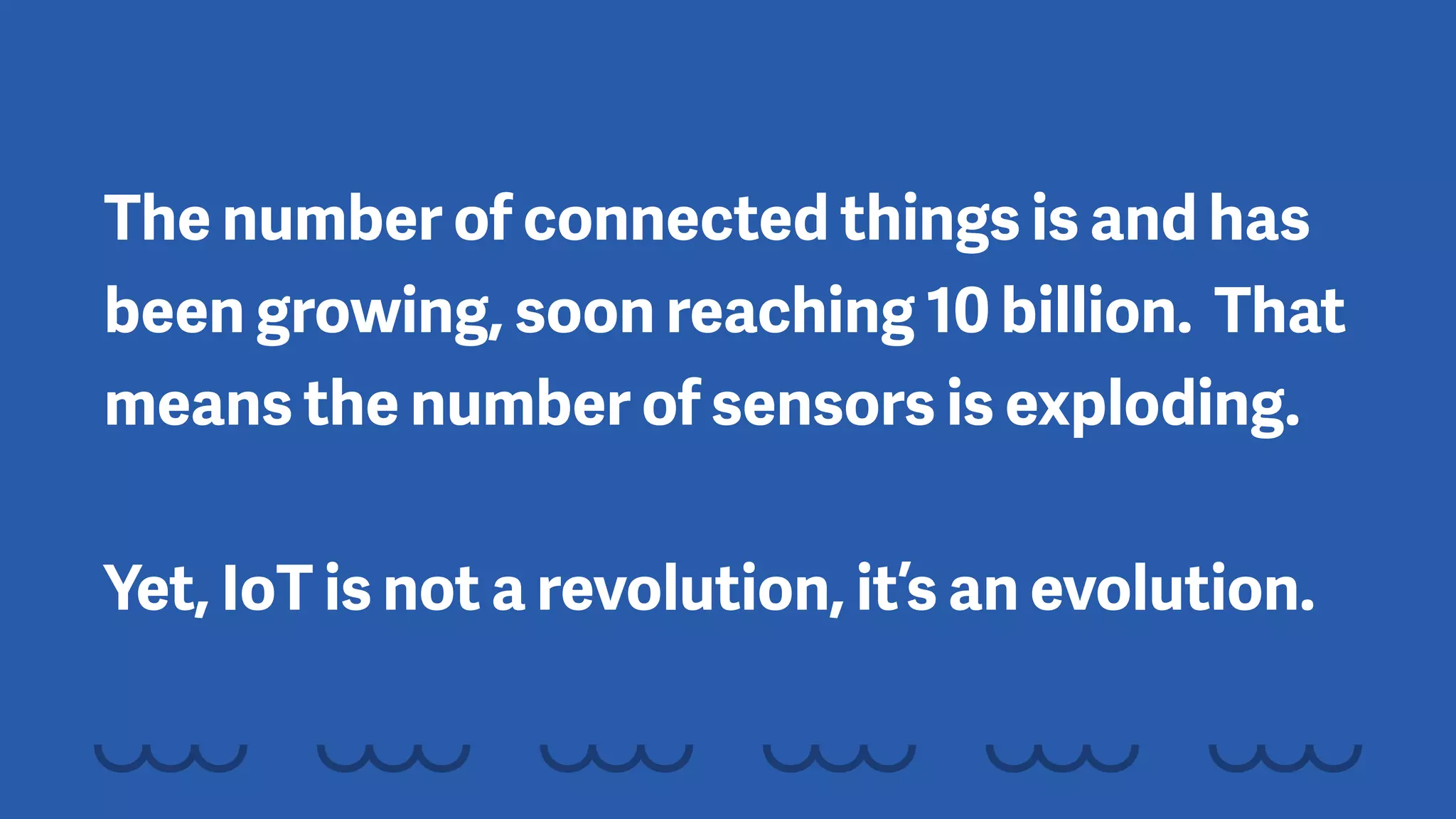 The number of connected things is and has
been growing, soon reaching 10 billion. That
means the number of sensors is exploding. 
 
Yet, IoT is not a revolution, it’s an evolution.
 