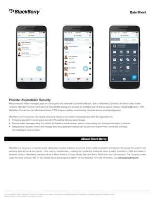 Data Sheet
© 2016 BlackBerry Limited. Trademarks, including but not limited to BLACKBERRY, BES, BBM and EMBLEM Design are the trademarks or registered trademarks of BlackBerry Limited.
All other trademarks are the property of their respective owners.
About BlackBerry
BlackBerry is securing a connected world, delivering innovative solutions across the entire mobile ecosystem and beyond. We secure the world’s most
sensitive data across all end points – from cars to smartphones – making the mobile-first enterprise vision a reality. Founded in 1984 and based in
Waterloo, Ontario, BlackBerry operates offices in North America, Europe, Middle East and Africa, Asia Pacific and Latin America. The Company trades
under the ticker symbols “BB” on the Toronto Stock Exchange and “BBRY” on the NASDAQ. For more information, visit www.blackberry.com
Provide Unparalleled Security
Many enterprise instant messaging apps are unencrypted and vulnerable to potential data loss. Built on BlackBerry Dynamics, the best-in-class mobile
container, BlackBerry Connect eliminates the threat of data leakage and provides an additional layer of defense against malware infected applications. With
BlackBerry Connect you can effectively embrace BYOD programs without compromising corporate security or employee privacy.
BlackBerry Connect ensures that valuable data being relayed across instant messaging stays within the organization by:
•	 Protecting data both in transit and at rest with FIPS-certified AES encryption libraries
•	 Routing instant messages safely from behind the firewall to mobile devices, without compromising your business information or network.
•	 Safeguarding corporate contact and message data using application policies such as password requirements, remote lock and wipe,
	 and disabling of copy/cut/paste.
 