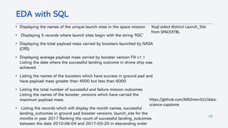 12
• Displaying the names of the unique launch sites in the space mission
• Displaying 5 records where launch sites begin with the string 'KSC’
• Displaying the total payload mass carried by boosters launched by NASA
(CRS)
• Displaying average payload mass carried by booster version F9 v1.1
Listing the date where the successful landing outcome in drone ship was
achieved.
• Listing the names of the boosters which have success in ground pad and
have payload mass greater than 4000 but less than 6000
• Listing the total number of successful and failure mission outcomes
Listing the names of the booster_versions which have carried the
maximum payload mass.
• Listing the records which will display the month names, successful
landing_outcomes in ground pad booster versions, launch_site for the
months in year 2017 Ranking the count of successful landing_outcomes
between the date 2010-06-04 and 2017-03-20 in descending order
EDA with SQL
%sql select distinct Launch_Site
from SPACEXTBL
https://github.com/M02men311/data-
science-capstone
 