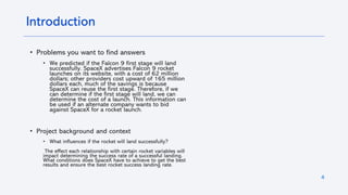 4
Introduction
• Problems you want to find answers
• We predicted if the Falcon 9 first stage will land
successfully. SpaceX advertises Falcon 9 rocket
launches on its website, with a cost of 62 million
dollars; other providers cost upward of 165 million
dollars each, much of the savings is because
SpaceX can reuse the first stage. Therefore, if we
can determine if the first stage will land, we can
determine the cost of a launch. This information can
be used if an alternate company wants to bid
against SpaceX for a rocket launch.
• Project background and context
• What influences if the rocket will land successfully?
The effect each relationship with certain rocket variables will
impact determining the success rate of a successful landing.
What conditions does SpaceX have to achieve to get the best
results and ensure the best rocket success landing rate.
 
