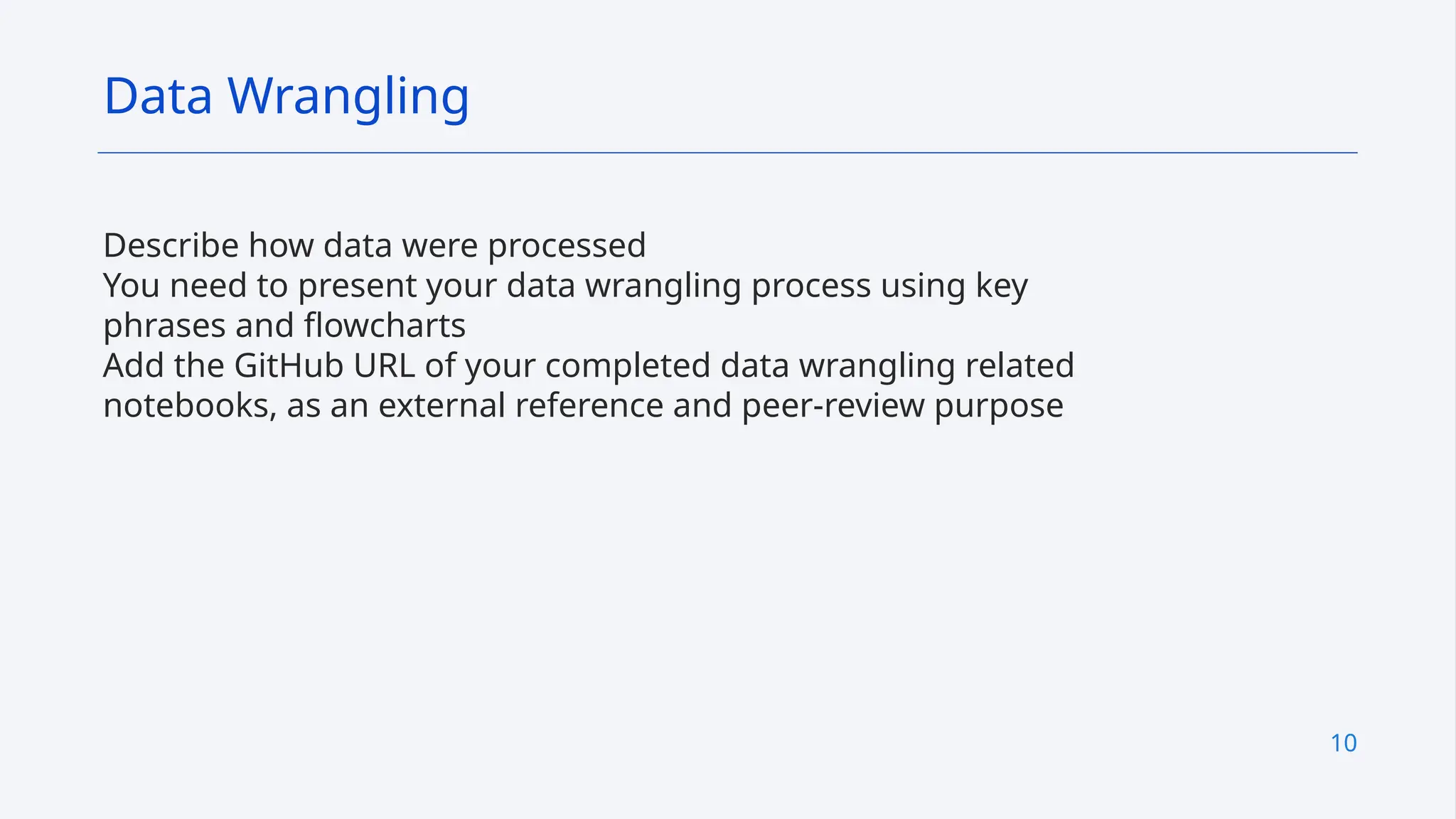 10
Describe how data were processed
You need to present your data wrangling process using key
phrases and flowcharts
Add the GitHub URL of your completed data wrangling related
notebooks, as an external reference and peer-review purpose
Data Wrangling
 