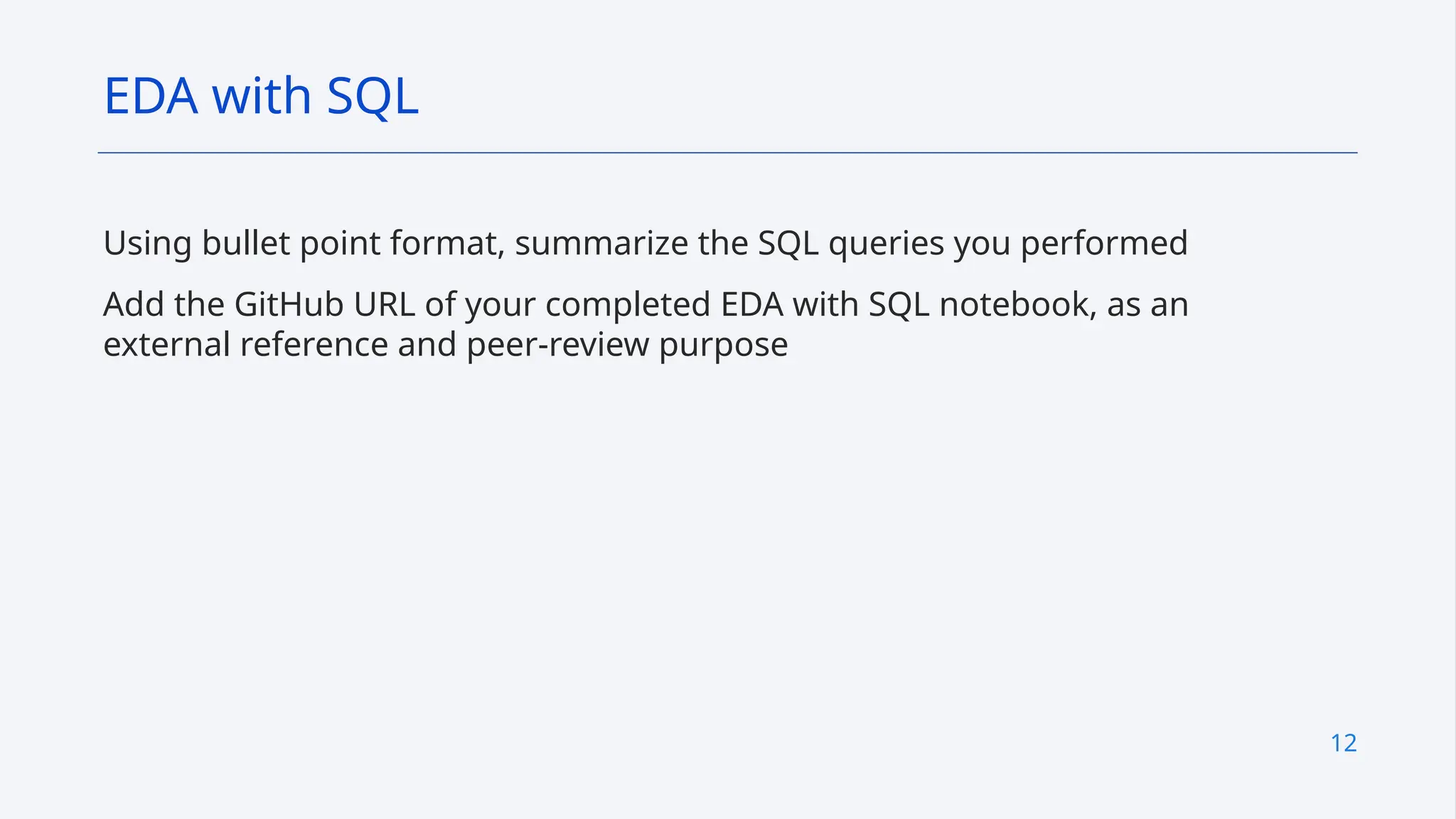 12
Using bullet point format, summarize the SQL queries you performed
Add the GitHub URL of your completed EDA with SQL notebook, as an
external reference and peer-review purpose
EDA with SQL
 
