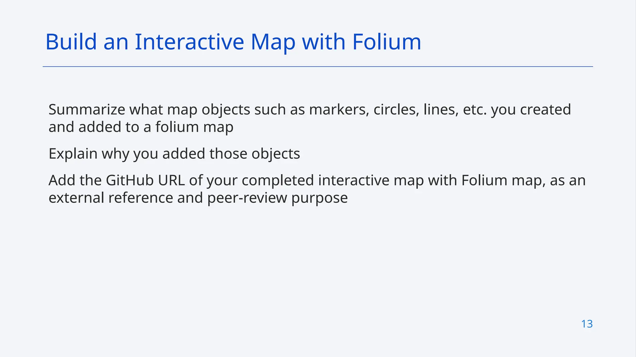 13
Summarize what map objects such as markers, circles, lines, etc. you created
and added to a folium map
Explain why you added those objects
Add the GitHub URL of your completed interactive map with Folium map, as an
external reference and peer-review purpose
Build an Interactive Map with Folium
 