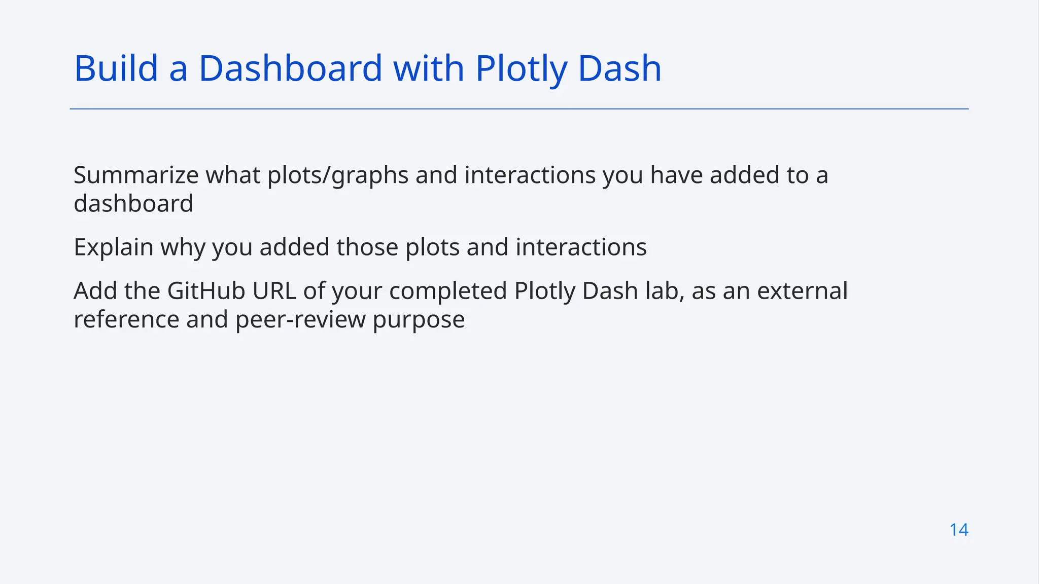 14
Summarize what plots/graphs and interactions you have added to a
dashboard
Explain why you added those plots and interactions
Add the GitHub URL of your completed Plotly Dash lab, as an external
reference and peer-review purpose
Build a Dashboard with Plotly Dash
 
