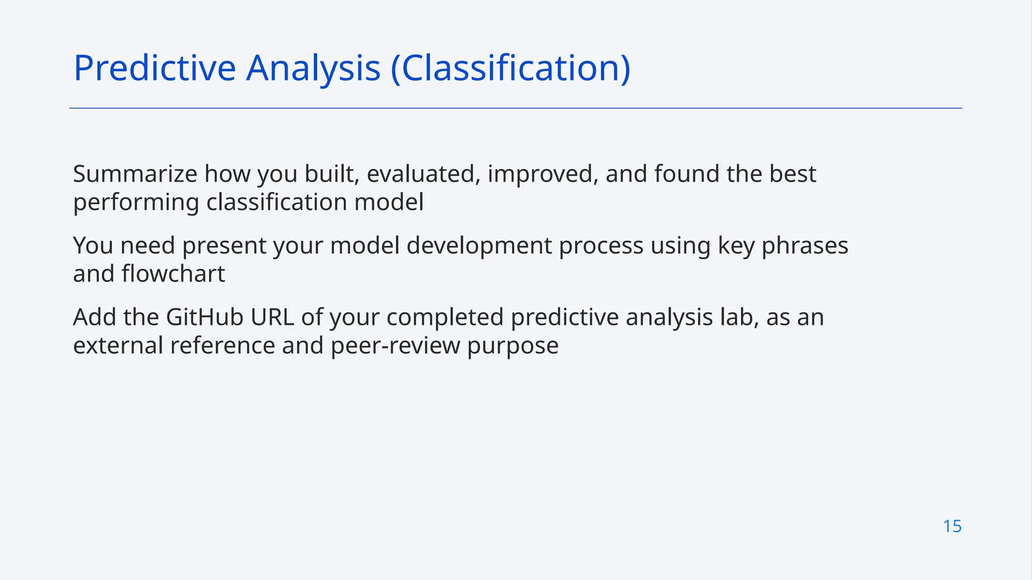 15
Summarize how you built, evaluated, improved, and found the best
performing classification model
You need present your model development process using key phrases
and flowchart
Add the GitHub URL of your completed predictive analysis lab, as an
external reference and peer-review purpose
Predictive Analysis (Classification)
 
