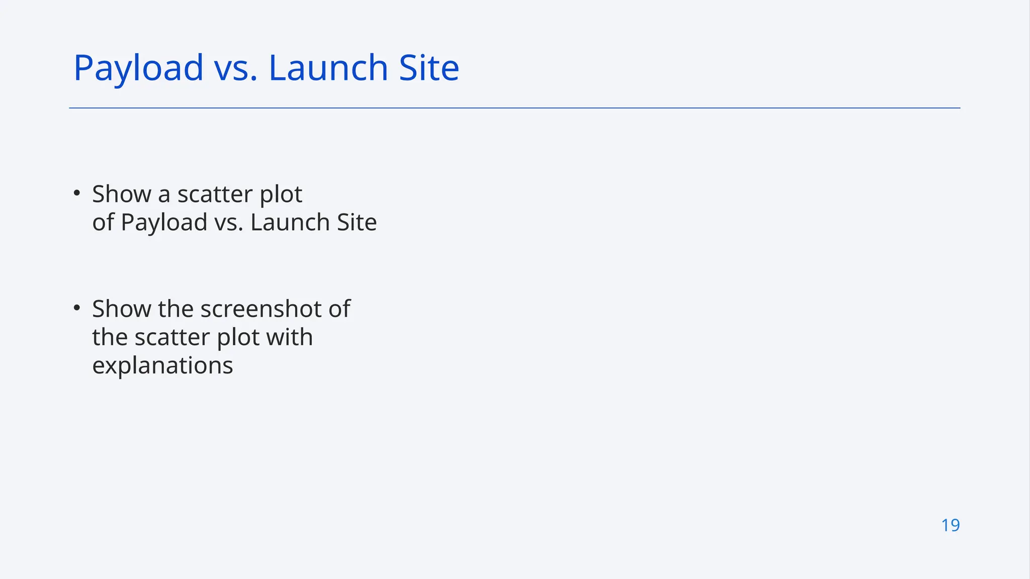 19
• Show a scatter plot
of Payload vs. Launch Site
• Show the screenshot of
the scatter plot with
explanations
Payload vs. Launch Site
 