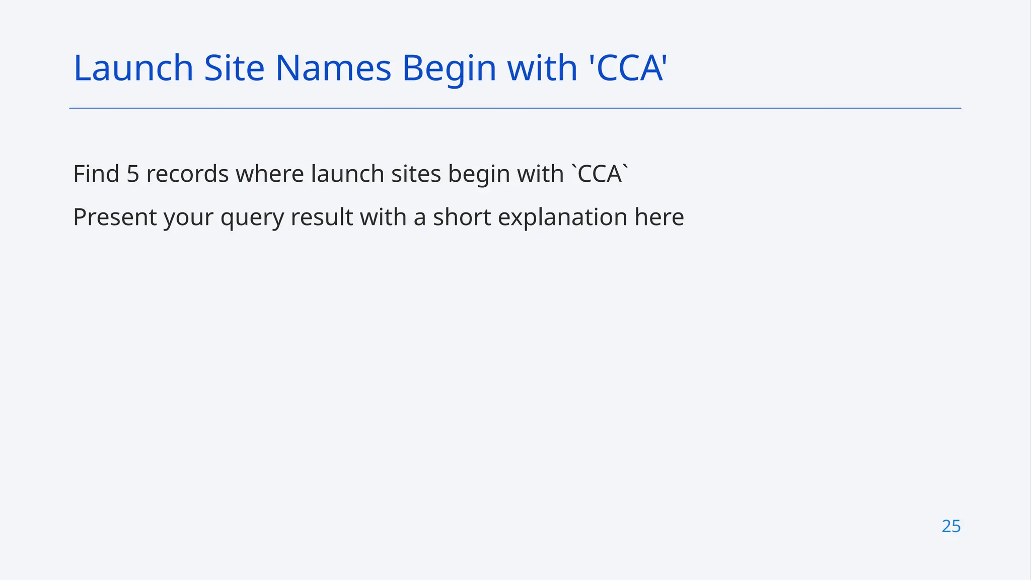 25
Find 5 records where launch sites begin with `CCA`
Present your query result with a short explanation here
Launch Site Names Begin with 'CCA'
 
