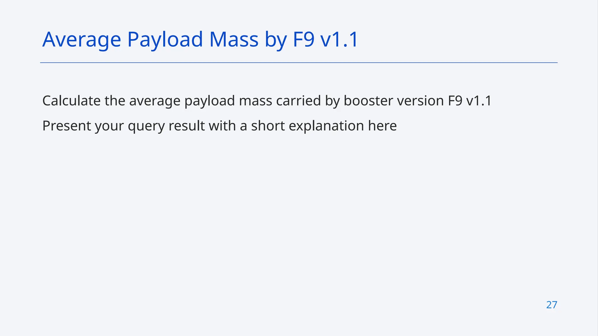 27
Calculate the average payload mass carried by booster version F9 v1.1
Present your query result with a short explanation here
Average Payload Mass by F9 v1.1
 