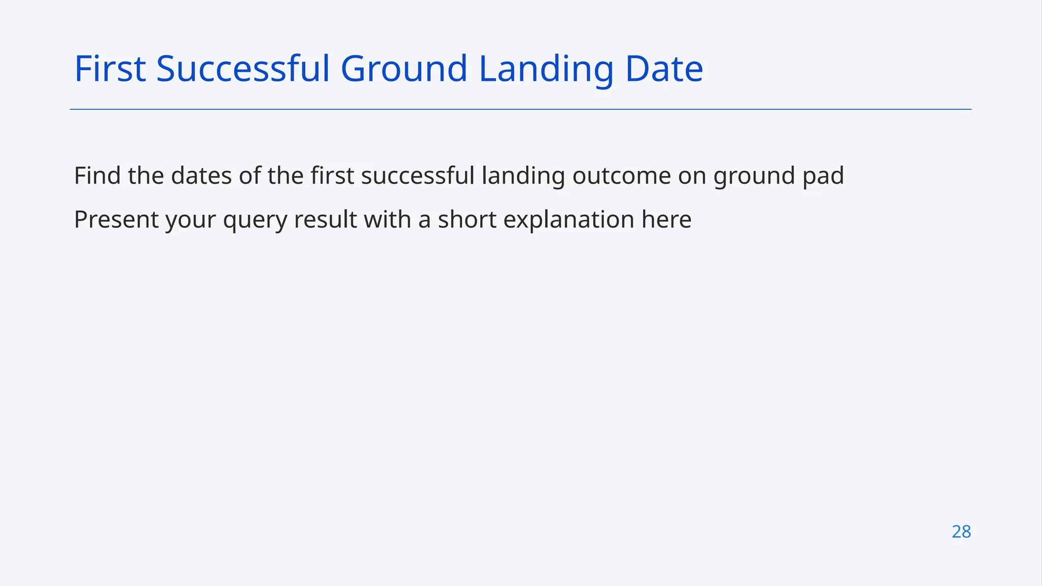28
Find the dates of the first successful landing outcome on ground pad
Present your query result with a short explanation here
First Successful Ground Landing Date
 
