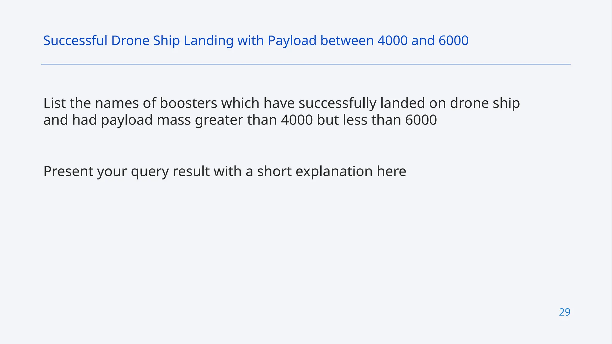 29
List the names of boosters which have successfully landed on drone ship
and had payload mass greater than 4000 but less than 6000
Present your query result with a short explanation here
Successful Drone Ship Landing with Payload between 4000 and 6000
 