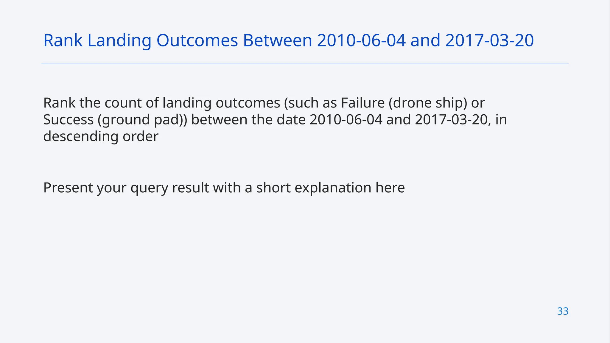 33
Rank the count of landing outcomes (such as Failure (drone ship) or
Success (ground pad)) between the date 2010-06-04 and 2017-03-20, in
descending order
Present your query result with a short explanation here
Rank Landing Outcomes Between 2010-06-04 and 2017-03-20
 