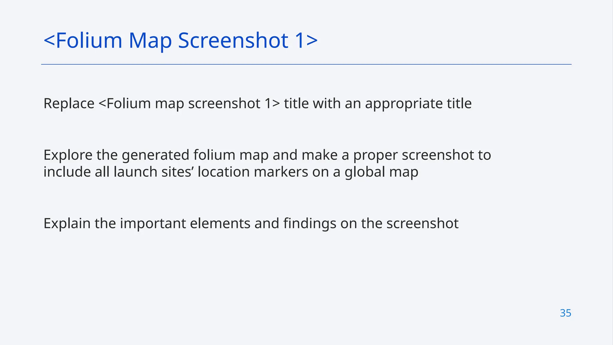 35
Replace <Folium map screenshot 1> title with an appropriate title
Explore the generated folium map and make a proper screenshot to
include all launch sites’ location markers on a global map
Explain the important elements and findings on the screenshot
<Folium Map Screenshot 1>
 