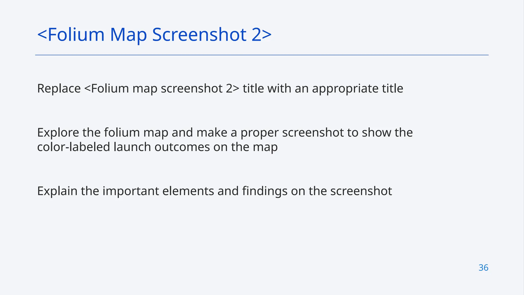 36
Replace <Folium map screenshot 2> title with an appropriate title
Explore the folium map and make a proper screenshot to show the
color-labeled launch outcomes on the map
Explain the important elements and findings on the screenshot
<Folium Map Screenshot 2>
 