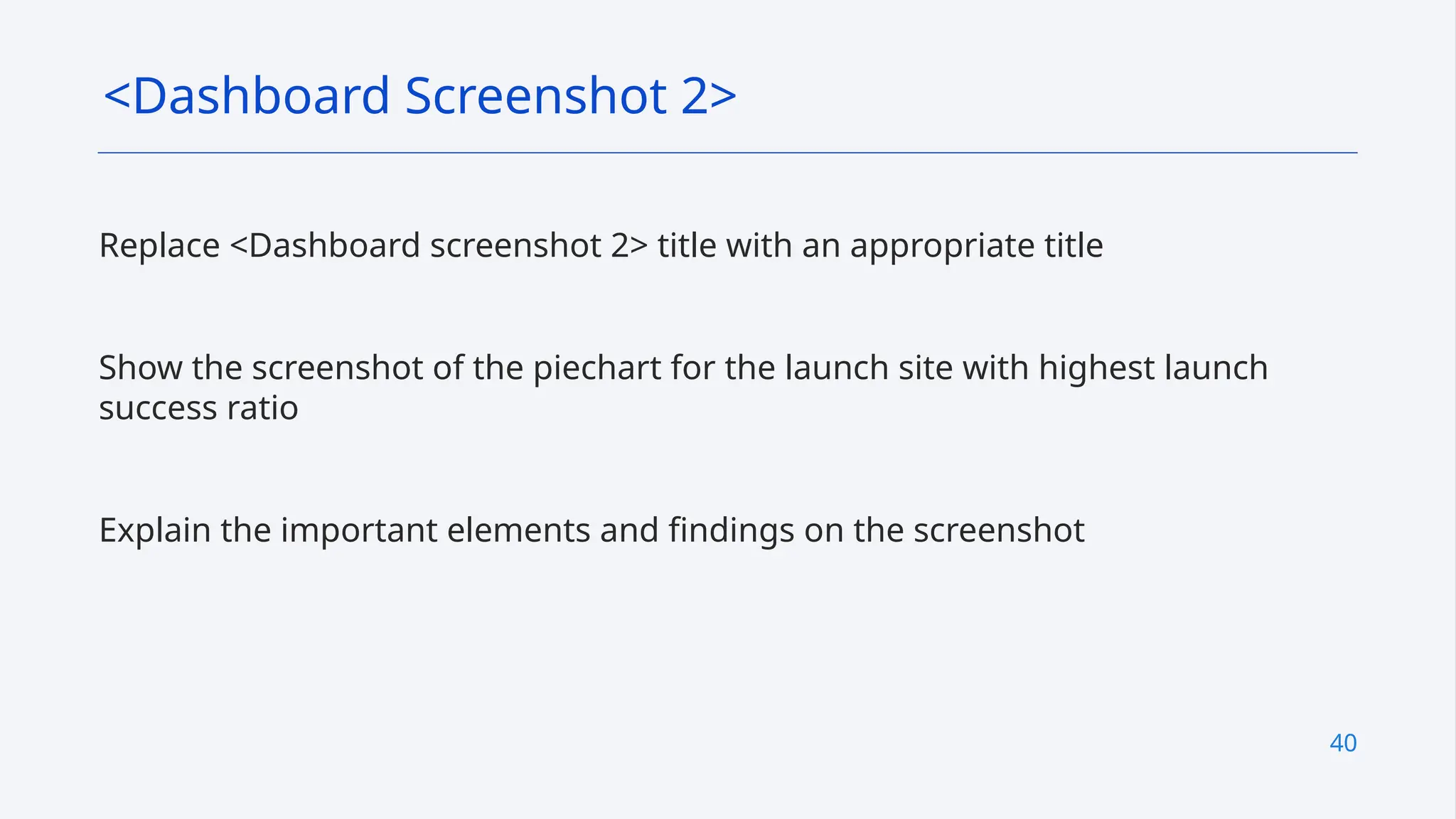 40
Replace <Dashboard screenshot 2> title with an appropriate title
Show the screenshot of the piechart for the launch site with highest launch
success ratio
Explain the important elements and findings on the screenshot
<Dashboard Screenshot 2>
 