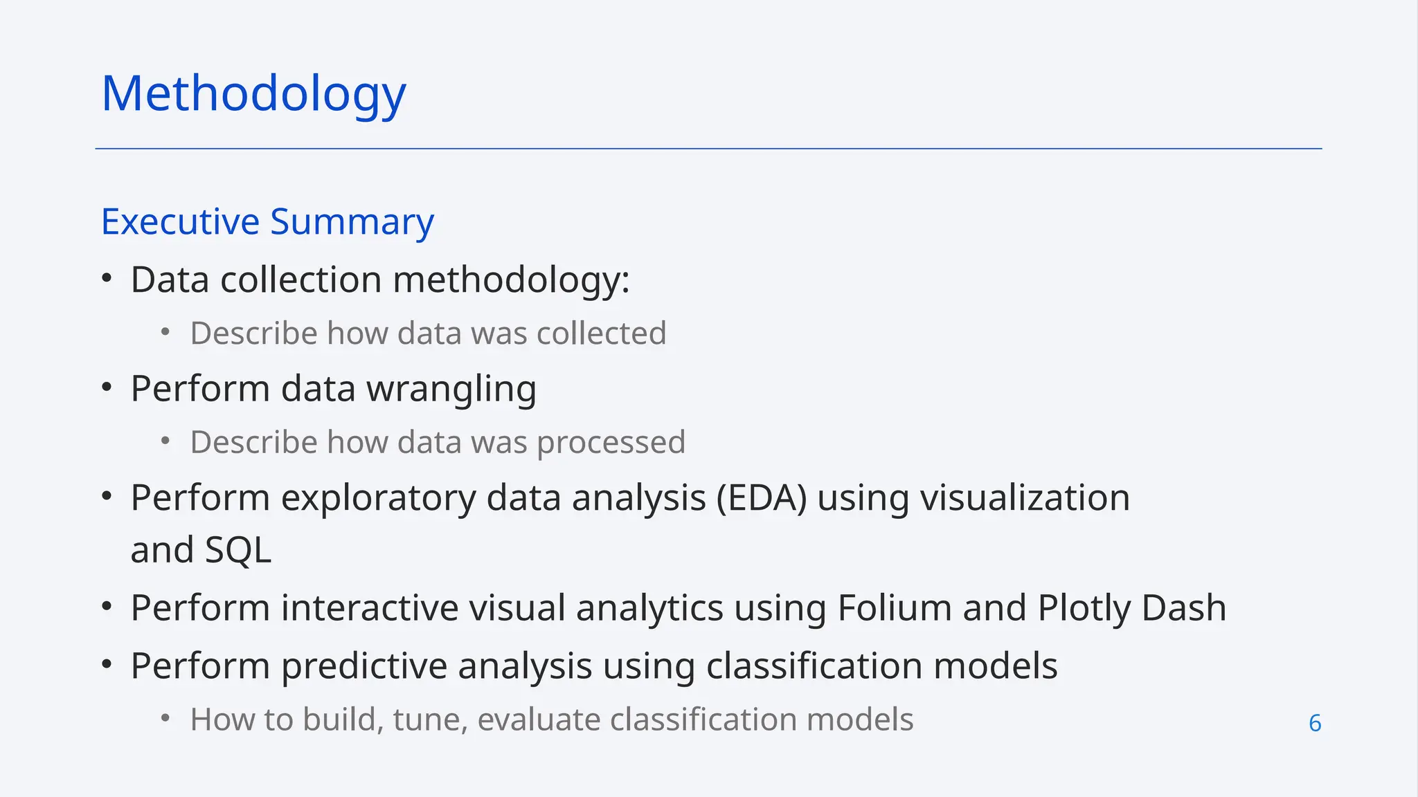 6
Executive Summary
• Data collection methodology:
• Describe how data was collected
• Perform data wrangling
• Describe how data was processed
• Perform exploratory data analysis (EDA) using visualization
and SQL
• Perform interactive visual analytics using Folium and Plotly Dash
• Perform predictive analysis using classification models
• How to build, tune, evaluate classification models
Methodology
 