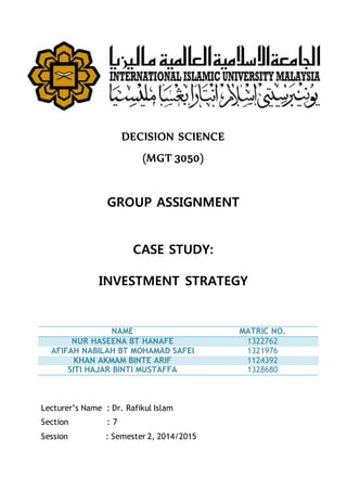 DECISION SCIENCE
(MGT 3050)
GROUP ASSIGNMENT
CASE STUDY:
INVESTMENT STRATEGY
NAME MATRIC NO.
NUR HASEENA BT HANAFE 1322762
AFIFAH NABILAH BT MOHAMAD SAFEI 1321976
KHAN AKMAM BINTE ARIF 1124392
SITI HAJAR BINTI MUSTAFFA 1328680
Lecturer’s Name : Dr. Rafikul Islam
Section : 7
Session : Semester 2, 2014/2015
 