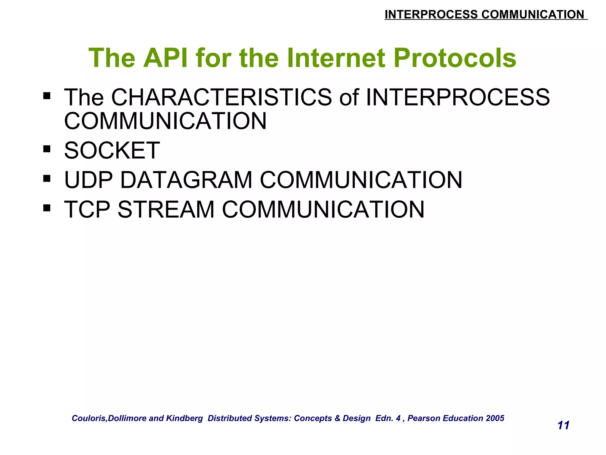 INTERPROCESS COMMUNICATION 
11 
The API for the Internet Protocols 
 The CHARACTERISTICS of INTERPROCESS 
COMMUNICATION 
 SOCKET 
 UDP DATAGRAM COMMUNICATION 
 TCP STREAM COMMUNICATION 
Couloris,Dollimore and Kindberg Distributed Systems: Concepts & Design Edn. 4 , Pearson Education 2005 
 
