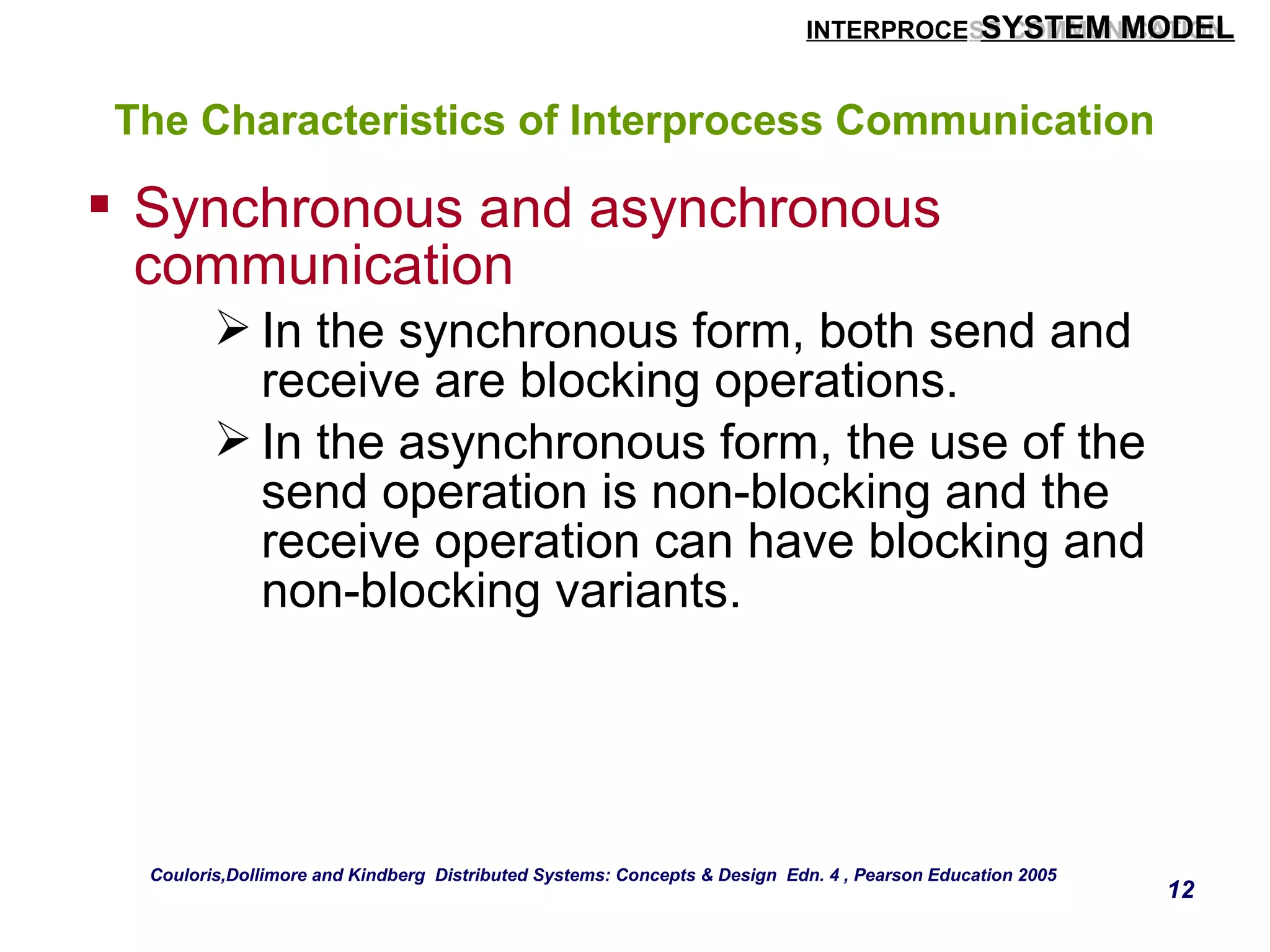 SYSTEM MODEL 
INTERPROCESS COMMUNICATION 
12 
The Characteristics of Interprocess Communication 
 Synchronous and asynchronous 
communication 
In the synchronous form, both send and 
receive are blocking operations. 
In the asynchronous form, the use of the 
send operation is non-blocking and the 
receive operation can have blocking and 
non-blocking variants. 
Couloris,Dollimore and Kindberg Distributed Systems: Concepts & Design Edn. 4 , Pearson Education 2005 
 