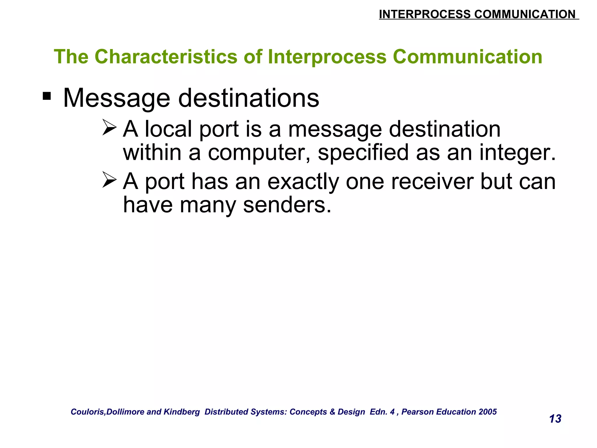 INTERPROCESS COMMUNICATION 
13 
The Characteristics of Interprocess Communication 
 Message destinations 
A local port is a message destination 
within a computer, specified as an integer. 
A port has an exactly one receiver but can 
have many senders. 
Couloris,Dollimore and Kindberg Distributed Systems: Concepts & Design Edn. 4 , Pearson Education 2005 
 