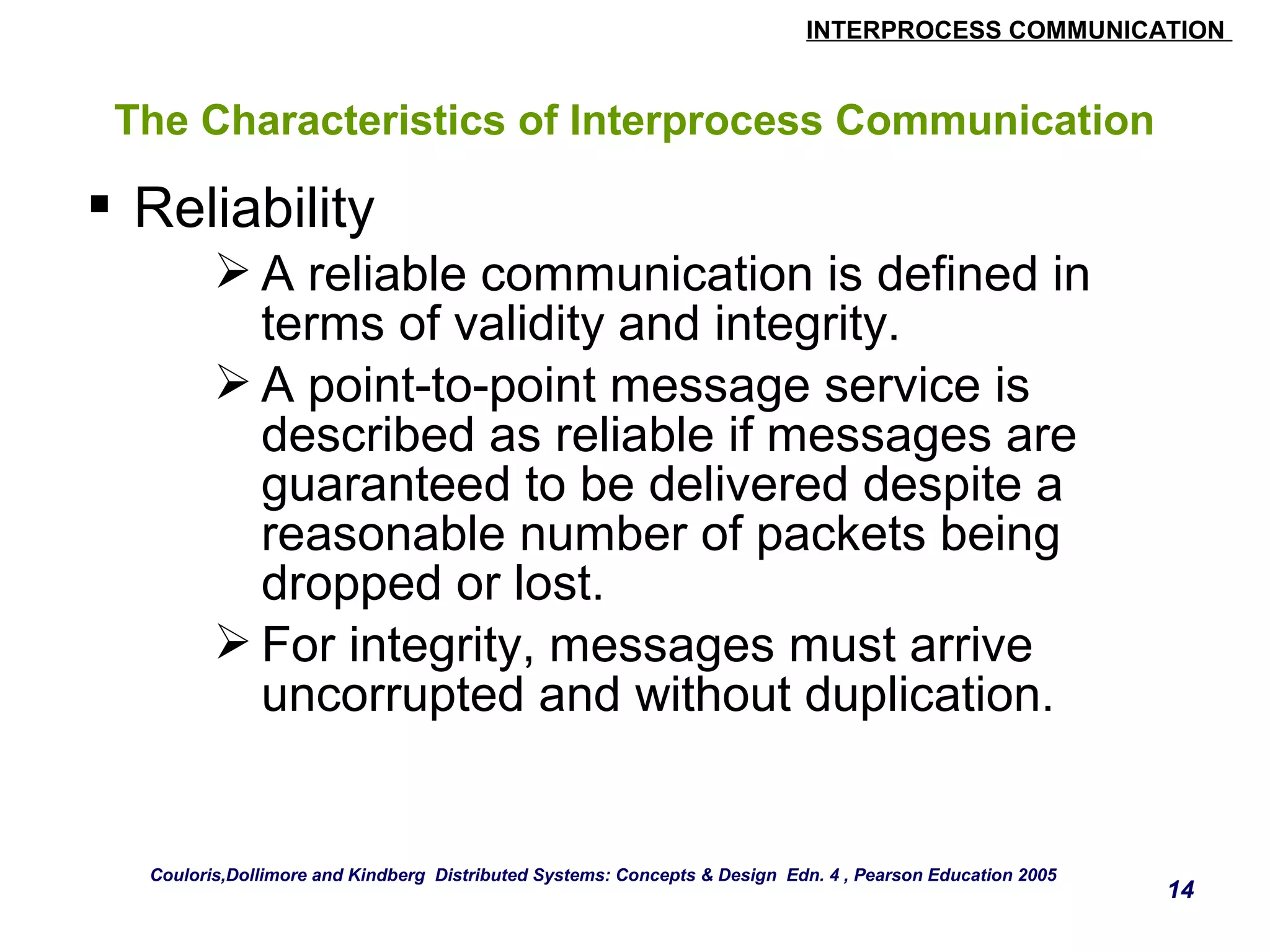 INTERPROCESS COMMUNICATION 
14 
The Characteristics of Interprocess Communication 
 Reliability 
A reliable communication is defined in 
terms of validity and integrity. 
A point-to-point message service is 
described as reliable if messages are 
guaranteed to be delivered despite a 
reasonable number of packets being 
dropped or lost. 
For integrity, messages must arrive 
uncorrupted and without duplication. 
Couloris,Dollimore and Kindberg Distributed Systems: Concepts & Design Edn. 4 , Pearson Education 2005 
 