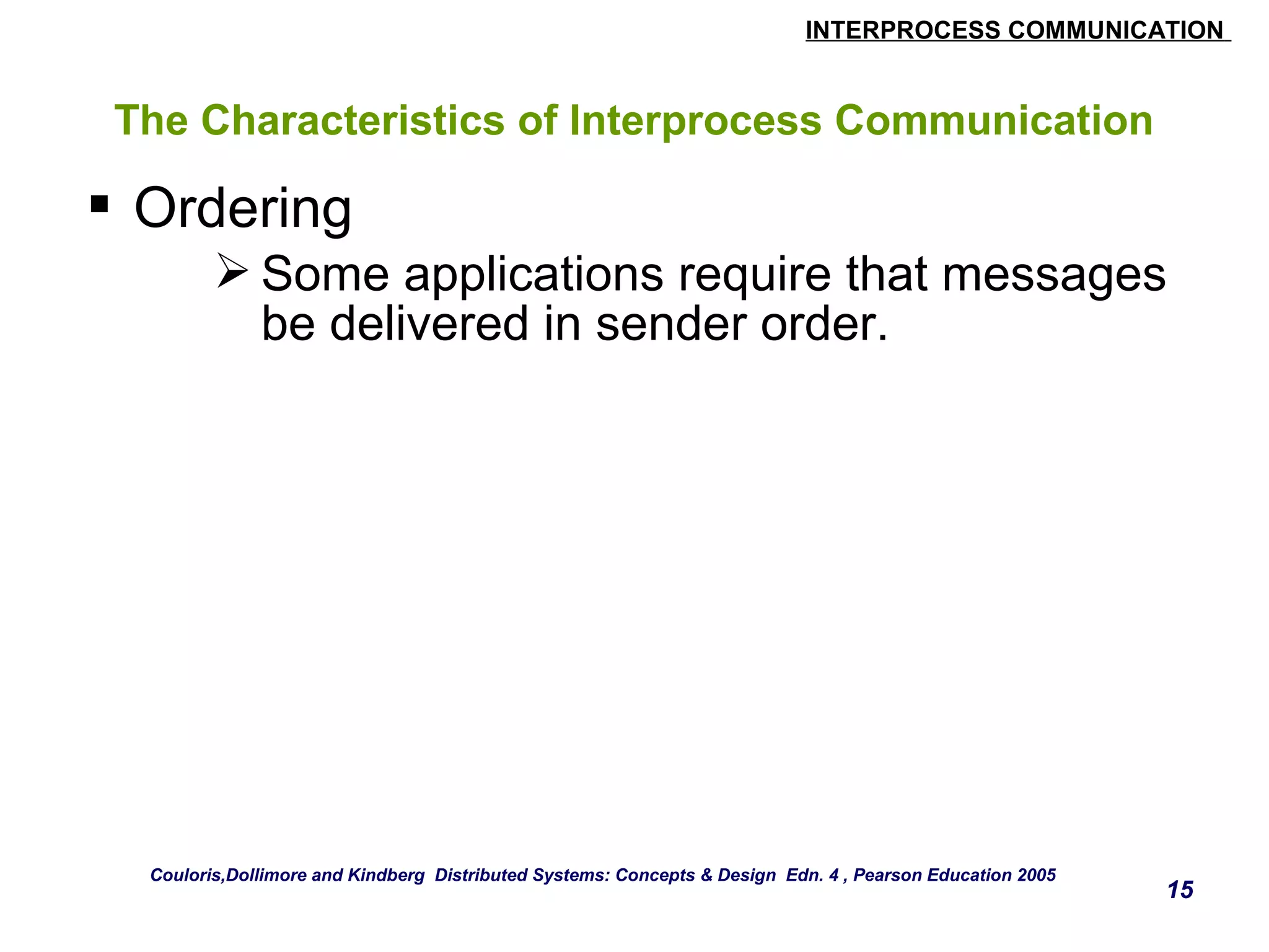 INTERPROCESS COMMUNICATION 
15 
The Characteristics of Interprocess Communication 
 Ordering 
Some applications require that messages 
be delivered in sender order. 
Couloris,Dollimore and Kindberg Distributed Systems: Concepts & Design Edn. 4 , Pearson Education 2005 
 