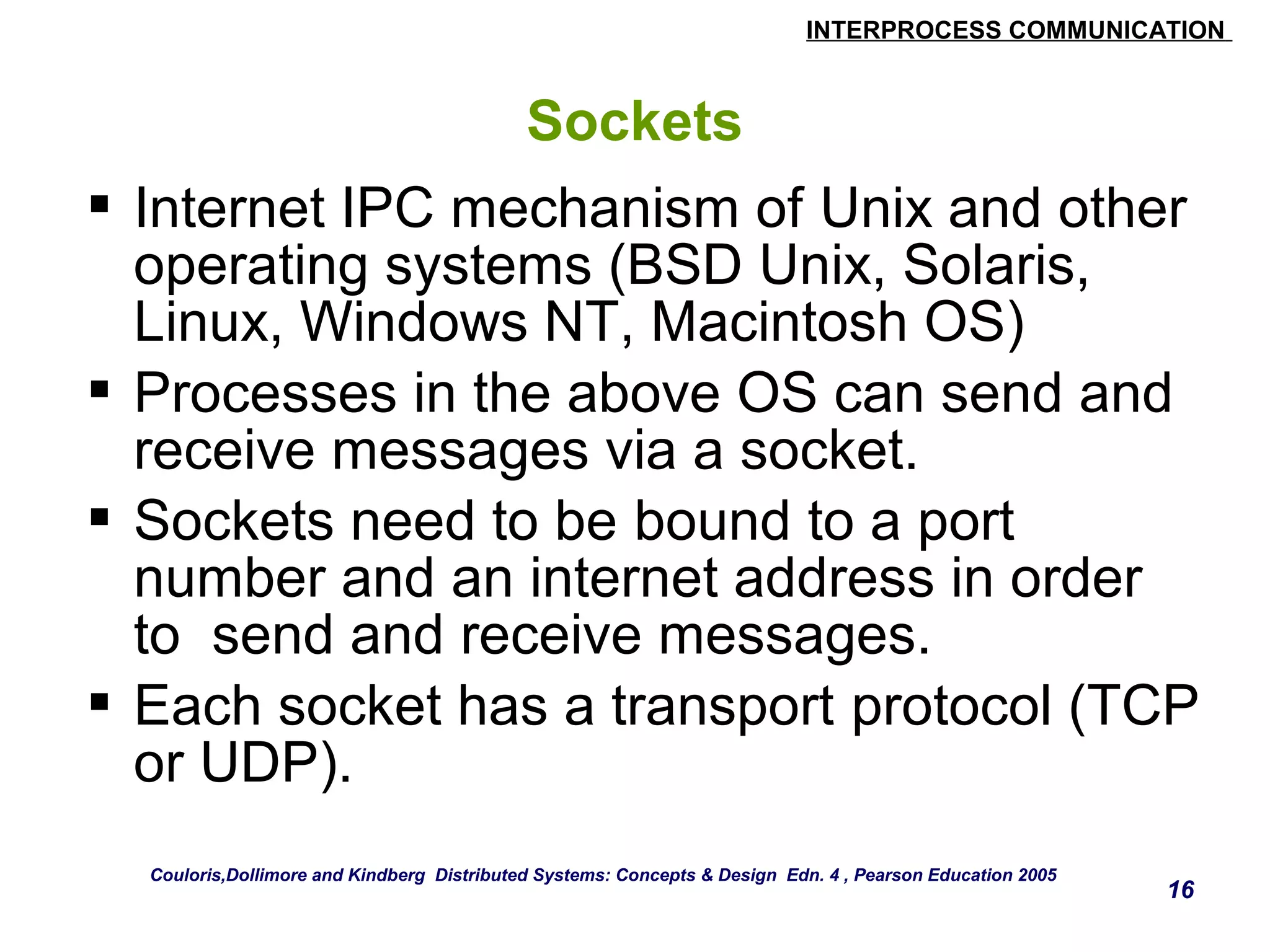INTERPROCESS COMMUNICATION 
16 
Sockets 
 Internet IPC mechanism of Unix and other 
operating systems (BSD Unix, Solaris, 
Linux, Windows NT, Macintosh OS) 
 Processes in the above OS can send and 
receive messages via a socket. 
 Sockets need to be bound to a port 
number and an internet address in order 
to send and receive messages. 
 Each socket has a transport protocol (TCP 
or UDP). 
Couloris,Dollimore and Kindberg Distributed Systems: Concepts & Design Edn. 4 , Pearson Education 2005 
 